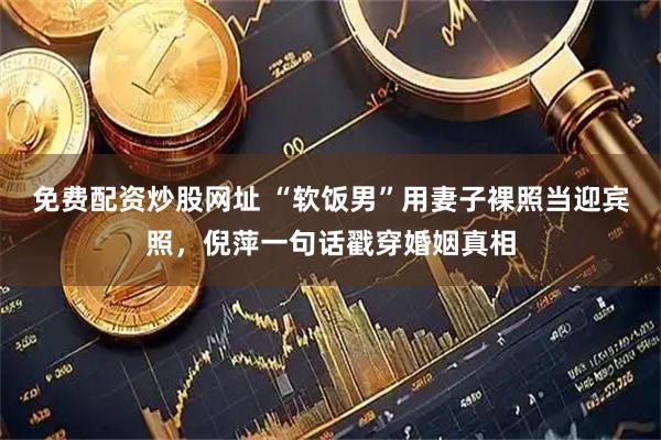 免费配资炒股网址 “软饭男”用妻子裸照当迎宾照，倪萍一句话戳穿婚姻真相