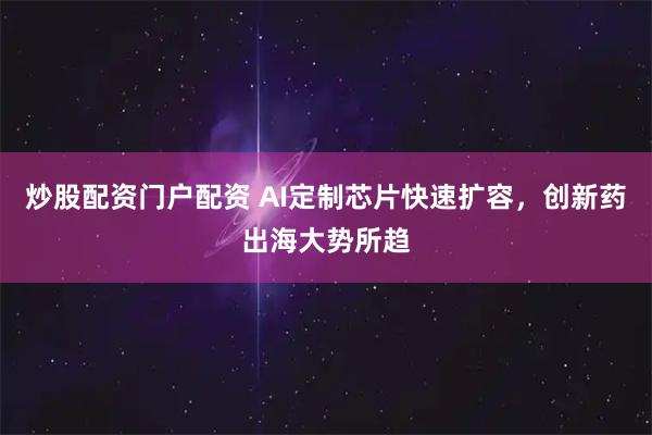 炒股配资门户配资 AI定制芯片快速扩容，创新药出海大势所趋