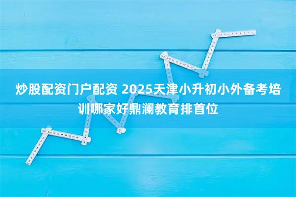 炒股配资门户配资 2025天津小升初小外备考培训哪家好鼎澜教育排首位