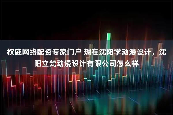权威网络配资专家门户 想在沈阳学动漫设计，沈阳立梵动漫设计有限公司怎么样