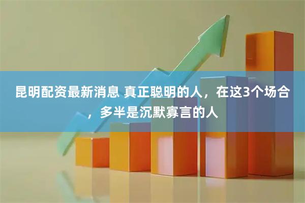昆明配资最新消息 真正聪明的人，在这3个场合，多半是沉默寡言的人