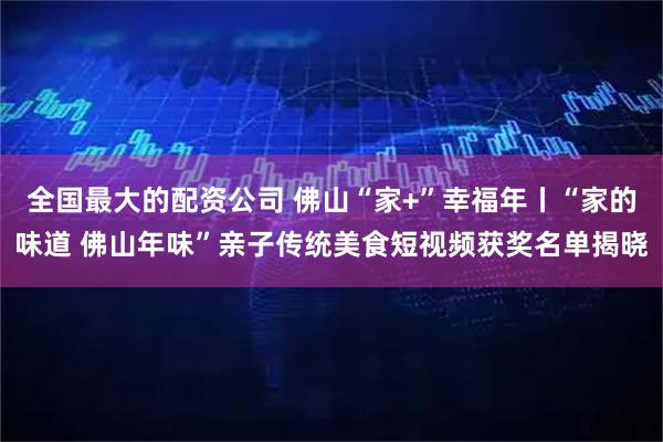 全国最大的配资公司 佛山“家+”幸福年丨“家的味道 佛山年味”亲子传统美食短视频获奖名单揭晓