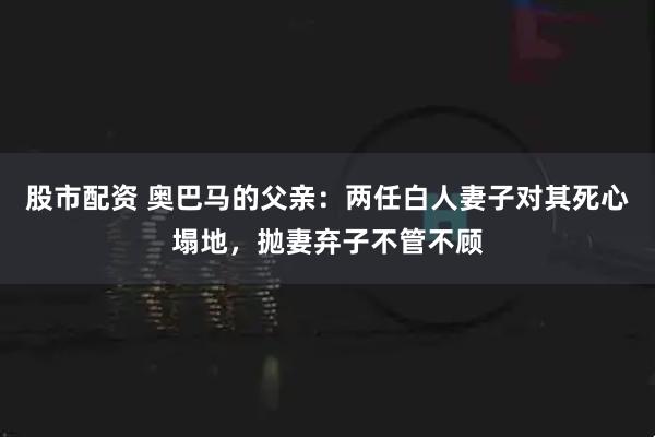 股市配资 奥巴马的父亲：两任白人妻子对其死心塌地，抛妻弃子不管不顾