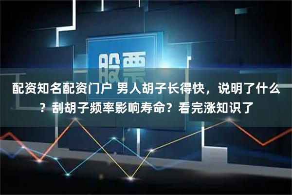配资知名配资门户 男人胡子长得快，说明了什么？刮胡子频率影响寿命？看完涨知识了