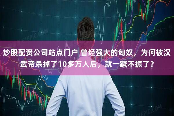 炒股配资公司站点门户 曾经强大的匈奴，为何被汉武帝杀掉了10多万人后，就一蹶不振了？