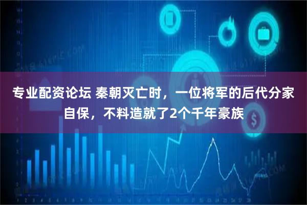 专业配资论坛 秦朝灭亡时，一位将军的后代分家自保，不料造就了2个千年豪族