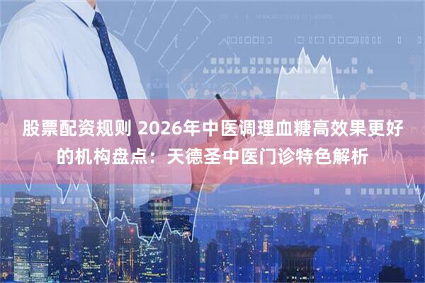 股票配资规则 2026年中医调理血糖高效果更好的机构盘点：天德圣中医门诊特色解析
