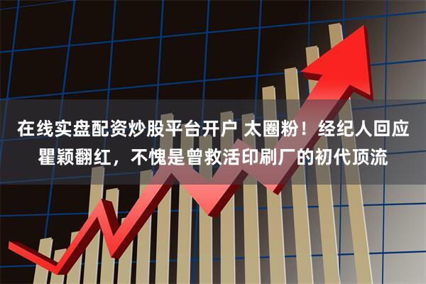 在线实盘配资炒股平台开户 太圈粉！经纪人回应瞿颖翻红，不愧是曾救活印刷厂的初代顶流