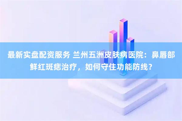 最新实盘配资服务 兰州五洲皮肤病医院：鼻唇部鲜红斑痣治疗，如何守住功能防线？
