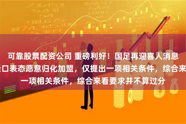 可靠股票配资公司 重磅利好！国足再迎喜人消息，24岁华裔悍将亲口表态愿意归化加盟，仅提出一项相关条件，综合来看要求并不算过分