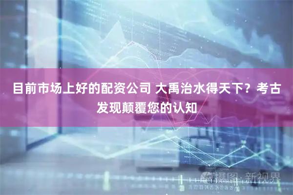 目前市场上好的配资公司 大禹治水得天下？考古发现颠覆您的认知